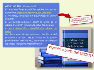 ARTÍCULO 328: Conservación.
Excepto que leyes especiales establezcan plazos
superiores, deben conservarse por diez años:
a. los libros, contándose el plazo desde el último
asiento;
b. los demás registros, desde la fecha de la
última anotación practicada sobre los mismos;
c. los instrumentos respaldatorios, desde su
fecha.
Los herederos deben conservar los libros del
causante y, en su caso, exhibirlos en la forma
prevista en el artículo 331, hasta que se cumplan
los plazos indicados anteriormente.
10
 