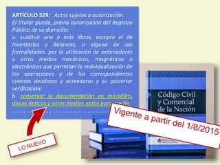 ARTÍCULO 329: Actos sujetos a autorización.
El titular puede, previa autorización del Registro
Público de su domicilio:
a. sustituir uno o más libros, excepto el de
Inventarios y Balances, o alguna de sus
formalidades, por la utilización de ordenadores
u otros medios mecánicos, magnéticos o
electrónicos que permitan la individualización de
las operaciones y de las correspondientes
cuentas deudoras y acreedoras y su posterior
verificación;
b. conservar la documentación en microfilm,
discos ópticos u otros medios aptos para ese fin.
. . . . . . . . . . . . . . . . . . . . . . . . . . . . . . . . . . . . . . . .
12
 