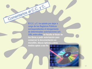 El C.C. y C. ha optado por dejar a
cargo de los Registros Públicos
correspondientes el otorgamiento
de determinadas autorizaciones (art.
329); entre ellas, se faculta al titular de
los libros a pedir autorización para
conservar la documentación en
microfilm, discos ópticos u otros
medios aptos a ese fin.
13
 