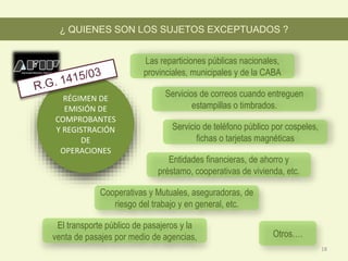 RÉGIMEN DE
EMISIÓN DE
COMPROBANTES
Y REGISTRACIÓN
DE
OPERACIONES
Servicio de teléfono público por cospeles,
fichas o tarjetas magnéticas
Servicios de correos cuando entreguen
estampillas o timbrados.
Las reparticiones públicas nacionales,
provinciales, municipales y de la CABA
¿ QUIENES SON LOS SUJETOS EXCEPTUADOS ?
Entidades financieras, de ahorro y
préstamo, cooperativas de vivienda, etc.
Cooperativas y Mutuales, aseguradoras, de
riesgo del trabajo y en general, etc.
El transporte público de pasajeros y la
venta de pasajes por medio de agencias, Otros….
18
 
