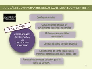 COMPROBANTES
QUE RESPALDAN
LAS
OPERACIONES
REALIZADAS
Cuentas de venta y líquido producto
Cartas de porte emitidas en
cumplimiento de normas nacionales
Certificados de obra
Liquidaciones de venta de productos
primarios (agropecuarios, caza, pesca, etc.)
¿ A CUÁLES COMPROBANTES SE LOS CONSIDERA EQUIVALENTES ?
Guías aéreas con validez
internacional
Formularios aprobados utilizados para la
venta de cereales.
20
 