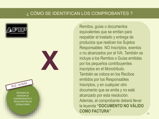 RÉGIMEN DE
EMISIÓN DE
COMPROBANTES Y
REGISTRACIÓN DE
OPERACIONES
Remitos, guías o documentos
equivalentes que se emitan para
respaldar el traslado y entrega de
productos que realicen los Sujetos
Responsables NO Inscriptos, exentos
o no alcanzados por el IVA. También se
incluye a los Remitos o Guías emitidas
por los pequeños contribuyentes
inscriptos en el Monotributo.
También se coloca en los Recibos
emitidos por los Responsables
Inscriptos, y en cualquier otro
documento que se emita y no esté
alcanzado por esta resolución.
Además, el comprobante deberá llevar
la leyenda “DOCUMENTO NO VÁLIDO
COMO FACTURA”
¿ CÓMO SE IDENTIFICAN LOS COMPROBANTES ?
X
30
 