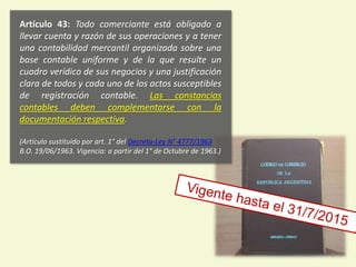 Artículo 43: Todo comerciante está obligado a
llevar cuenta y razón de sus operaciones y a tener
una contabilidad mercantil organizada sobre una
base contable uniforme y de la que resulte un
cuadro verídico de sus negocios y una justificación
clara de todos y cada uno de los actos susceptibles
de registración contable. Las constancias
contables deben complementarse con la
documentación respectiva.
(Artículo sustituido por art. 1° del Decreto-Ley N° 4777/1963
B.O. 19/06/1963. Vigencia: a partir del 1° de Octubre de 1963.)
5
 
