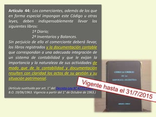 Artículo 44: Los comerciantes, además de los que
en forma especial impongan este Código u otras
leyes, deben indispensablemente llevar los
siguientes libros:
1º Diario;
2º Inventarios y Balances.
Sin perjuicio de ello el comerciante deberá llevar,
los libros registrados y la documentación contable
que correspondan a una adecuada integración de
un sistema de contabilidad y que le exijan la
importancia y la naturaleza de sus actividades de
modo que de la contabilidad y documentación
resulten con claridad los actos de su gestión y su
situación patrimonial.
(Artículo sustituido por art. 1° del Decreto-Ley N° 4777/1963
B.O. 19/06/1963. Vigencia a partir del 1° de Octubre de 1963.)
6
 