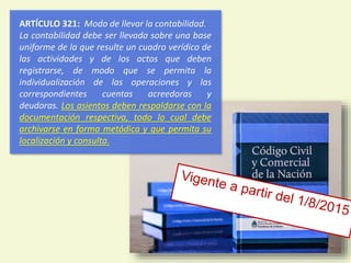 ARTÍCULO 321: Modo de llevar la contabilidad.
La contabilidad debe ser llevada sobre una base
uniforme de la que resulte un cuadro verídico de
las actividades y de los actos que deben
registrarse, de modo que se permita la
individualización de las operaciones y las
correspondientes cuentas acreedoras y
deudoras. Los asientos deben respaldarse con la
documentación respectiva, todo lo cual debe
archivarse en forma metódica y que permita su
localización y consulta.
8
 