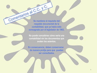 Se mantiene el requisito del
respaldo documental de la
contabilidad, que ya había sido
consagrado por el legislador de 1963.
No puede concebirse cómo seria una
contabilidad sin los documentos que
avalen los asientos.
En consecuencia, deben conservarse
de manera prolija para que puedan
ser consultados.
9
 