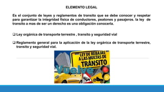ELEMENTO LEGAL
Es el conjunto de leyes y reglamentos de transito que se debe conocer y respetar
para garantizar la integridad física de conductores, peatones y pasajeros. la ley de
transito a mas de ser un derecho es una obligación conocerla.
 Ley orgánica de transporte terrestre , transito y seguridad vial
 Reglamento general para la aplicación de la ley orgánica de transporte terrestre,
transito y seguridad vial.
 