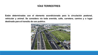 VÍAS TERRESTRES
Están determinadas con el elemento acondicionado para la circulación peatonal,
vehicular y animal. Se considera vía toda avenida, calle, carretera, camino y o lugar
destinado para el transito de uso publico.
 