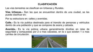CLASIFICACIÓN
Las vías terrestres se clasifican en Urbanas y Rurales.
Vías Urbanas.- Son las que se encuentran dentro de una ciudad, se las
puede clasificar en;
Por su estructura en: calles y avenidas.
Calle.- Es la vía publica destinada para el transito de personas y vehículos
dentro de una población y que se compone de acera y calzada.
Avenida.- Es la vía púbica urbana generalmente dividías en islas de
seguridad y compuestas por 2 o mas calzadas, en la s que existen 1 o mas
carriles de circulación.
 