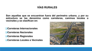 VÍAS RURALES
Son aquellas que se encuentran fuera del perímetro urbano, y por su
estructura se las denomina como carreteras, caminos locales o
vecinales y se clasifican en:
Carreteras Internacionales
Carreteras Nacionales
Carreteras Regionales
Carreteras Locales o Vecinales
 