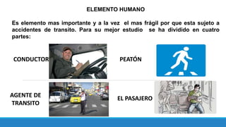 ELEMENTO HUMANO
Es elemento mas importante y a la vez el mas frágil por que esta sujeto a
accidentes de transito. Para su mejor estudio se ha dividido en cuatro
partes:
CONDUCTOR PEATÓN
AGENTE DE
TRANSITO
EL PASAJERO
 