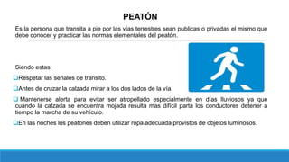 PEATÓN
Es la persona que transita a pie por las vías terrestres sean publicas o privadas el mismo que
debe conocer y practicar las normas elementales del peatón.
Siendo estas:
Respetar las señales de transito.
Antes de cruzar la calzada mirar a los dos lados de la vía.
 Mantenerse alerta para evitar ser atropellado especialmente en días lluviosos ya que
cuando la calzada se encuentra mojada resulta mas difícil parta los conductores detener a
tiempo la marcha de su vehículo.
En las noches los peatones deben utilizar ropa adecuada provistos de objetos luminosos.
 