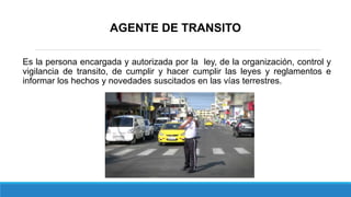 AGENTE DE TRANSITO
Es la persona encargada y autorizada por la ley, de la organización, control y
vigilancia de transito, de cumplir y hacer cumplir las leyes y reglamentos e
informar los hechos y novedades suscitados en las vías terrestres.
 