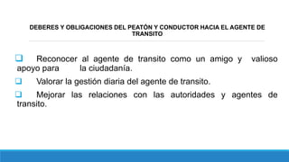 DEBERES Y OBLIGACIONES DEL PEATÓN Y CONDUCTOR HACIA EL AGENTE DE
TRANSITO
 Reconocer al agente de transito como un amigo y valioso
apoyo para la ciudadanía.
 Valorar la gestión diaria del agente de transito.
 Mejorar las relaciones con las autoridades y agentes de
transito.
 