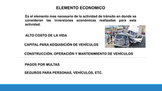 ELEMENTO ECONOMICO
Es el elemento mas necesario de la actividad de tránsito en donde se
consideran las inversiones económicas realizadas para esta
actividad.
ALTO COSTO DE LA VIDA
CAPITAL PARA ADQUISICIÓN DE VEHÍCULOS
CONSTRUCCIÓN, OPERACIÓN Y MANTENIMIENTO DE VEHÍCULOS
PAGOS POR MULTAS
SEGUROS PARA PERSONAS, VEHÍCULOS, ETC.
 