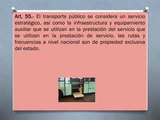 Art. 55.- El transporte público se considera un servicio
estratégico, así como la infraestructura y equipamiento
auxiliar que se utilizan en la prestación del servicio que
se utilizan en la prestación de servicio, las rutas y
frecuencias a nivel nacional son de propiedad exclusiva
del estado.
 