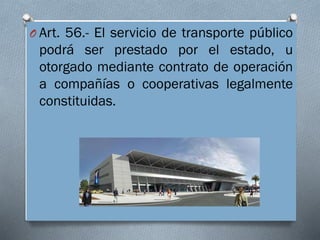 O Art. 56.- El servicio de transporte público
podrá ser prestado por el estado, u
otorgado mediante contrato de operación
a compañías o cooperativas legalmente
constituidas.
 