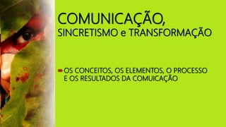 COMUNICAÇÃO,
SINCRETISMO e TRANSFORMAÇÃO
OS CONCEITOS, OS ELEMENTOS, O PROCESSO
E OS RESULTADOS DA COMUICAÇÃO
 