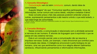 1. Conceito Etimológico
Comunicação vem do latim communis, comum, dando ideia de
comunidade.
Augusto Magne* diz que: “Comunicar significa participação, troca de
informações, tornar comum aos outros ideias, volições e estados d’alma”.
Esse conceito preza o fato das pessoas poderem entender umas às
outras, expressando pensamentos e até mesmo unindo o que está isolado, o
que está longe da comunidade.
*(jesuíta, filólogo, romanista, lusitanista e medievalista brasileiro de origem francesa. Figura fundamental para o ensino
do latim no Brasil)
2. Conceito Biológico
Nesse conceito, a comunicação é relacionada com a atividade sensorial
e nervosa do ser humano. É através da linguagem que é exprimido o que se
passa em seu sistema nervoso.
Este é um conceito parcial, pois a comunicação não se resume a
impulsos nervosos. Existe, por exemplo, o lado emocional que contribui para
a formulação das ideias. A inteligência emocional é parte biológica do ser
humano, uma vez que sentimentos como ira e alegria alteram batimentos
cardíacos, influenciando pensamentos e reformulando informações.
 