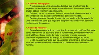 3. Conceito Pedagógico
A comunicação é uma atividade educativa que envolve troca de
experiências entre pessoas de gerações diferentes, evitando-se assim que
grupos sociais retornem ao primitivismo.
Entre os que se comunicam, há uma transmissão de ensinamentos,
onde modifica-se a disposição mental das partes envolvidas.
Pedagogicamente falando, é essencial que a educação faça parte de
uma comunidade, para que os jovens adaptem-se à vida social, sem que
repitam erros do passado.
4. Conceito Histórico
Baseada na cooperação, a comunicação no conceito histórico funciona
como instrumento de equilíbrio entre a humanidade, neutralizando forças
contraditórias. Desse ponto de vista, o conceito propicia o resgate
diacrônico imprescindível ao avanço do homem em direção ao futuro.
E não menos importante que os conceitos anteriores, a comunicação
atua na forma de sobrevivência social e no fundamento da existência
humana.
 
