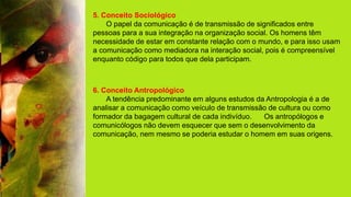 5. Conceito Sociológico
O papel da comunicação é de transmissão de significados entre
pessoas para a sua integração na organização social. Os homens têm
necessidade de estar em constante relação com o mundo, e para isso usam
a comunicação como mediadora na interação social, pois é compreensível
enquanto código para todos que dela participam.
6. Conceito Antropológico
A tendência predominante em alguns estudos da Antropologia é a de
analisar a comunicação como veículo de transmissão de cultura ou como
formador da bagagem cultural de cada indivíduo. Os antropólogos e
comunicólogos não devem esquecer que sem o desenvolvimento da
comunicação, nem mesmo se poderia estudar o homem em suas origens.
 