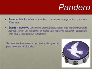 Pandero
• Salmos 149:3 Alaben su nombre con danza; con pandero y arpa a
  él canten.

• Éxodo 15:20 RVC Entonces la profetisa María, que era hermana de
  Aarón, tomó un pandero, y todas las mujeres salieron danzando
  tras ella y tocando sus panderos.


Se usa en Alabanza, con cantos de guerra,
para celebrar la Victoria.
 