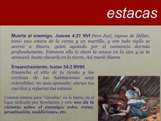 estacas
    Muerte al enemigo, Jueces 4:21 NVI Pero Jael, esposa de Héber,
    tomó una estaca de la carpa y un martillo, y con todo sigilo se
    acercó a Sísara, quien agotado por el cansancio dormía
    profundamente. Entonces ella le clavó la estaca en la sien y se la
    atravesó, hasta clavarla en la tierra. Así murió Sísara.

    Ensanchamiento, Isaías 54:2 RV95
    Ensancha el sitio de tu tienda y las
    cortinas de tus habitaciones sean
    extendidas; no seas apocada; alarga tus
    cuerdas y refuerza tus estacas.
Usamos estacas para “clavarlas” en la tierra, en el
lugar indicado por Revelación y esto nos da la
victoria sobre el enemigo: robo, ruina,
prostitución, maldiciones, etc.
 