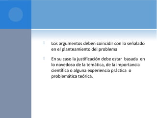  Los argumentos deben coincidir con lo señalado 
en el planteamiento del problema 
 En su caso la justificación debe estar basada en 
lo novedoso de la temática, de la importancia 
científica o alguna experiencia práctica o 
problemática teórica. 
 