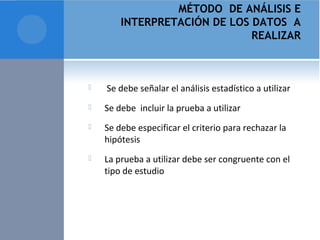 MÉTODO DE ANÁLISIS E 
INTERPRETACIÓN DE LOS DATOS A 
REALIZAR 
 Se debe señalar el análisis estadístico a utilizar 
 Se debe incluir la prueba a utilizar 
 Se debe especificar el criterio para rechazar la 
hipótesis 
 La prueba a utilizar debe ser congruente con el 
tipo de estudio 
 