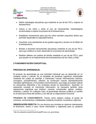 UNIVERSIDAD DE PAMPLONA
                                           COMPUTADORES PARA EDUCAR
                    ESTRATEGIA DE FORMACIÓN Y ACCESO PARA LA APROPIACIÓN PEDAGÓGICA DE LAS TIC
                                          PROYECTO PEDAGÓGICO CON TIC
                                                      2012


1.2 Específicos.

           Definir estrategias educativas que mediante el uso de las TIC’s, mejoren la
           lectoescritura.

           Inducir a los niños y niñas al uso de herramientas metodológicas
           encaminadas a mejorar el proceso de la lectoescritura.

           Establecer mecanismos para que los niños escriban pequeños textos que
           permitan desarrollar la capacidad lectora.

           Incentivar a los estudiantes de los grados segundo y tercero en el hábito de
           la lectoescritura.

           Brindar a docentes herramientas educativas mediante el uso de las TIC’s,
           para que conlleve un buen desarrollo en el proceso de aprendizaje.

           Realizar talleres con padres de familia mediante el uso de las TIC’s, para
           que ayuden en el mejoramiento de la lectoescritura de los niños y niñas.


2 FUNDAMENTACIÓN CONCEPTUAL.


PROCESO DE APRENDIZAJE.

El proceso de aprendizaje es una actividad individual que se desarrolla en un
contexto social y cultural. Es el resultado de procesos cognitivos individuales
mediante los cuales se asimilan e interiorizan nuevas informaciones (hechos,
conceptos, procedimientos, valores), se construyen nuevas representaciones
mentales significativas y funcionales (conocimientos), que luego se pueden aplicar
en situaciones diferentes a los contextos donde se aprendieron 1. Aprender no
solamente consiste en memorizar información, es necesario también otras
operaciones cognitivas que implican: conocer, comprender, aplicar, analizar,
sintetizar y valorar. En cualquier caso, el aprendizaje siempre conlleva un cambio
en la estructura física del cerebro y con ello de su organización funcional.

PRUEBAS DE CONOCIMIENTO: Tienen como objetivo evaluar el grado de
nociones, conocimientos y habilidades mediante el estudio, la práctica o ejercicio.

OBSERVACIÓN DIRECTA: Es una técnica que consiste en observar atentamente
el fenómeno, hecho o caso, tomar información y registrarla para su posterior

1
    http://es.wikipedia.org/wiki/Aprendizaje#Proceso_de_aprendizaje
 