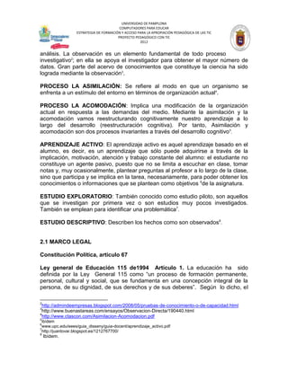 UNIVERSIDAD DE PAMPLONA
                                         COMPUTADORES PARA EDUCAR
                  ESTRATEGIA DE FORMACIÓN Y ACCESO PARA LA APROPIACIÓN PEDAGÓGICA DE LAS TIC
                                        PROYECTO PEDAGÓGICO CON TIC
                                                    2012


análisis. La observación es un elemento fundamental de todo proceso
investigativo2; en ella se apoya el investigador para obtener el mayor número de
datos. Gran parte del acervo de conocimientos que constituye la ciencia ha sido
lograda mediante la observación3.

PROCESO LA ASIMILACIÓN: Se refiere al modo en que un organismo se
enfrenta a un estímulo del entorno en términos de organización actual4.

PROCESO LA ACOMODACIÓN: Implica una modificación de la organización
actual en respuesta a las demandas del medio. Mediante la asimilación y la
acomodación vamos reestructurando cognitivamente nuestro aprendizaje a lo
largo del desarrollo (reestructuración cognitiva). Por tanto, Asimilación y
acomodación son dos procesos invariantes a través del desarrollo cognitivo 5.

APRENDIZAJE ACTIVO: El aprendizaje activo es aquel aprendizaje basado en el
alumno, es decir, es un aprendizaje que sólo puede adquirirse a través de la
implicación, motivación, atención y trabajo constante del alumno: el estudiante no
constituye un agente pasivo, puesto que no se limita a escuchar en clase, tomar
notas y, muy ocasionalmente, plantear preguntas al profesor a lo largo de la clase,
sino que participa y se implica en la tarea, necesariamente, para poder obtener los
conocimientos o informaciones que se plantean como objetivos 6de la asignatura.

ESTUDIO EXPLORATORIO: También conocido como estudio piloto, son aquellos
que se investigan por primera vez o son estudios muy pocos investigados.
También se emplean para identificar una problemática7.

ESTUDIO DESCRIPTIVO: Describen los hechos como son observados8.


2.1 MARCO LEGAL

Constitución Política, artículo 67

Ley general de Educación 115 de1994 Artículo 1. La educación ha sido
definida por la Ley General 115 como “un proceso de formación permanente,
personal, cultural y social, que se fundamenta en una concepción integral de la
persona, de su dignidad, de sus derechos y de sus deberes”. Según lo dicho, el

2
 http://admindeempresas.blogspot.com/2008/05/pruebas-de-conocimiento-o-de-capacidad.html
3
 http://www.buenastareas.com/ensayos/Observacion-Directa/190440.html
4
 http://www.ctascon.com/Asimilacion-Acomodacion.pdf
5
  ibídem
6
  www.upc.edu/eees/guia_disseny/guia-docent/aprendizaje_activo.pdf
7
  http://juantovar.blogspot.es/1212767700/
8
    Ibídem.
 