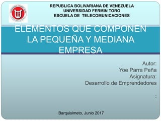 Autor:
Yoe Parra Peña
Asignatura:
Desarrollo de Emprendedores
:
ELEMENTOS QUE COMPONEN
LA PEQUEÑA Y MEDIANA
EMPRESA
REPUBLICA BOLIVARIANA DE VENEZUELA
UNIVERSIDAD FERMIN TORO
ESCUELA DE TELECOMUNICACIONES
Barquisimeto, Junio 2017
 