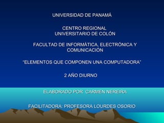 UNIVERSIDAD DE PANAMÁ

             CENTRO REGIONAL
          UNIVERSITARIO DE COLÓN

   FACULTAD DE INFORMÁTICA, ELECTRÓNICA Y
                COMUNICACIÓN

“ELEMENTOS QUE COMPONEN UNA COMPUTADORA”

              2 AÑO DIURNO


      ELABORADO POR CARMEN NEREIRA


 FACILITADORA: PROFESORA LOURDES OSORIO
 