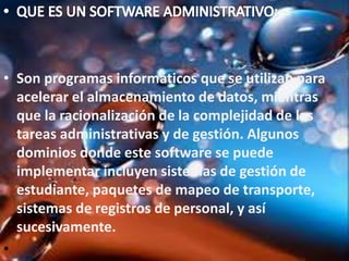 • Son programas informáticos que se utilizan para
acelerar el almacenamiento de datos, mientras
que la racionalización de la complejidad de las
tareas administrativas y de gestión. Algunos
dominios donde este software se puede
implementar incluyen sistemas de gestión de
estudiante, paquetes de mapeo de transporte,
sistemas de registros de personal, y así
sucesivamente.
•