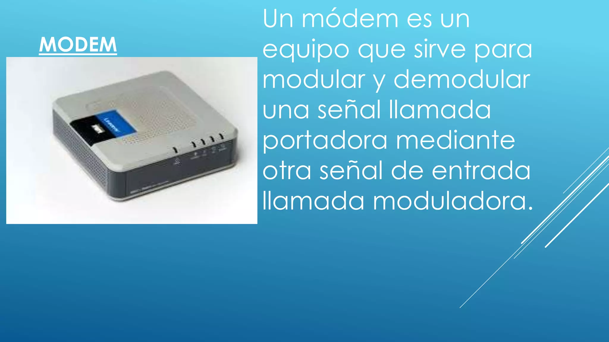 MODEM
Un módem es un
equipo que sirve para
modular y demodular
una señal llamada
portadora mediante
otra señal de entrada
llamada moduladora.
 