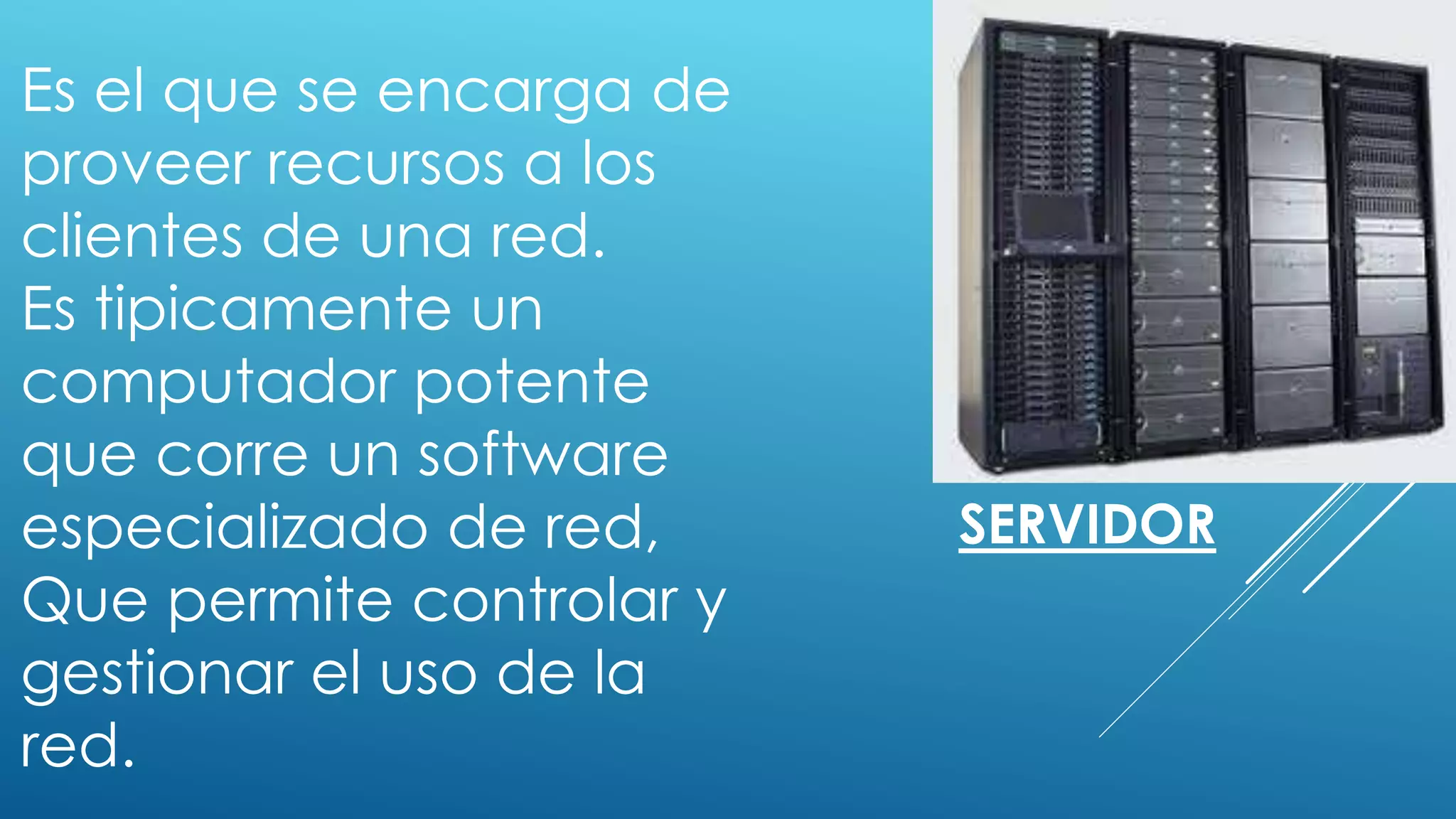 SERVIDOR
Es el que se encarga de
proveer recursos a los
clientes de una red.
Es tipicamente un
computador potente
que corre un software
especializado de red,
Que permite controlar y
gestionar el uso de la
red.
 