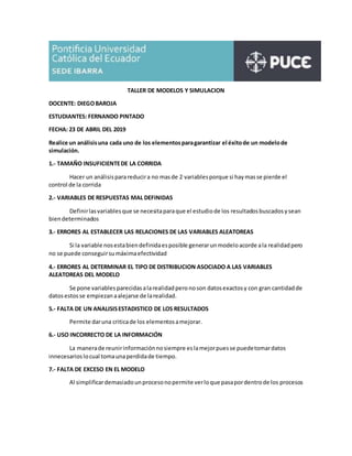 TALLER DE MODELOS Y SIMULACION
DOCENTE: DIEGOBAROJA
ESTUDIANTES: FERNANDO PINTADO
FECHA: 23 DE ABRIL DEL 2019
Realice un análisisuna cada uno de los elementosparagarantizar el éxitode un modelode
simulación.
1.- TAMAÑO INSUFICIENTEDE LA CORRIDA
Hacer un análisisparareducira no masde 2 variablesporque si haymasse pierde el
control de la corrida
2.- VARIABLES DE RESPUESTAS MAL DEFINIDAS
Definirlasvariablesque se necesitaparaque el estudiode los resultadosbuscadosysean
biendeterminados
3.- ERRORES AL ESTABLECER LAS RELACIONES DE LAS VARIABLES ALEATOREAS
Si la variable nosestabiendefinidaesposible generarunmodeloacorde ala realidadpero
no se puede conseguirsumáximaefectividad
4.- ERRORES AL DETERMINAR EL TIPO DE DISTRIBUCION ASOCIADO A LAS VARIABLES
ALEATOREAS DEL MODELO
Se pone variables parecidas alarealidadpero noson datosexactosy con gran cantidadde
datosestosse empiezanaalejarse de larealidad.
5.- FALTA DE UN ANALISISESTADISTICO DE LOS RESULTADOS
Permite daruna criticade los elementosamejorar.
6.- USO INCORRECTO DE LA INFORMACIÓN
La manerade reunirinformaciónnosiempre eslamejorpuesse puedetomardatos
innecesarioslocual tomaunaperdidade tiempo.
7.- FALTA DE EXCESO EN EL MODELO
Al simplificardemasiadounprocesonopermite verloque pasapordentrode los procesos
 