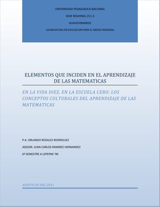 UNIVERSIDAD PEDAGOGICA NACIONAL

                             SEDE REGIONAL 211-3

                                 HUAUCHINANGO

                LICANCIATURA EN EDUCACION PARA EL MEDIO INDIGENA




 ELEMENTOS QUE INCIDEN EN EL APRENDIZAJE
          DE LAS MATEMATICAS

EN LA VIDA DIEZ, EN LA ESCUELA CERO: LOS
CONCEPTOS CULTURALES DEL APRENDIZAJE DE LAS
MATEMATICAS




P.A. ORLANDO ROSALES RODRIGUEZ

ASESOR: JUAN CARLOS RAMIREZ HERNANDEZ

6º SEMESTRE A LEPEPMI ‘90




AGOSTO 20 DEL 2011
 