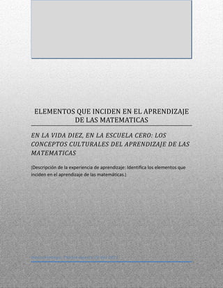 ELEMENTOS QUE INCIDEN EN EL APRENDIZAJE
          DE LAS MATEMATICAS

EN LA VIDA DIEZ, EN LA ESCUELA CERO: LOS
CONCEPTOS CULTURALES DEL APRENDIZAJE DE LAS
MATEMATICAS

[Descripción de la experiencia de aprendizaje: Identifica los elementos que
inciden en el aprendizaje de las matemáticas.]




Huauchinango, Puebla Agosto 20 del 2011
 