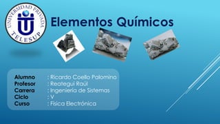 Alumno : Ricardo Coello Palomino
Profesor : Reategui Raúl
Carrera : Ingeniería de Sistemas
Ciclo : V
Curso : Física Electrónica
Elementos Químicos
 