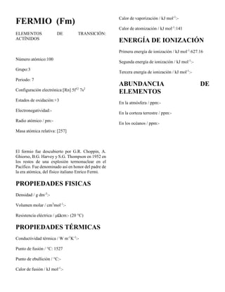 FERMIO (Fm)
ELEMENTOS DE TRANSICIÓN:
ACTÍNIDOS
Número atómico:100
Grupo:3
Periodo: 7
Configuración electrónica:[Rn] 5f12
7s2
Estados de oxidación:+3
Electronegatividad:-
Radio atómico / pm:-
Masa atómica relativa: [257]
El fermio fue descubierto por G.R. Choppin, A.
Ghiorso, B.G. Harvey y S.G. Thompson en 1952 en
los restos de una explosión termonuclear en el
Pacífico. Fue denominado así en honor del padre de
la era atómica, del físico italiano Enrico Fermi.
PROPIEDADES FISICAS
Densidad / g dm-3
:-
Volumen molar / cm3
mol-1
:-
Resistencia eléctrica / μΩcm:- (20 °C)
PROPIEDADES TÉRMICAS
Conductividad térmica / W m-1
K-1
:-
Punto de fusión / °C: 1527
Punto de ebullición / °C:-
Calor de fusión / kJ mol-1
:-
Calor de vaporización / kJ mol-1
:-
Calor de atomización / kJ mol-1
:141
ENERGÍA DE IONIZACIÓN
Primera energía de ionización / kJ mol-1
:627.16
Segunda energía de ionización / kJ mol-1
:-
Tercera energía de ionización / kJ mol-1
:-
ABUNDANCIA DE
ELEMENTOS
En la atmósfera / ppm:-
En la corteza terrestre / ppm:-
En los océanos / ppm:-
 