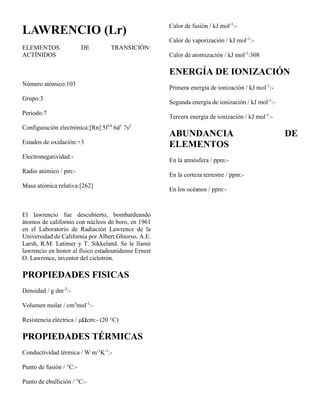 LAWRENCIO (Lr)
ELEMENTOS DE TRANSICIÓN:
ACTÍNIDOS
Número atómico:103
Grupo:3
Periodo:7
Configuración electrónica:[Rn] 5f14
6d1
7s2
Estados de oxidación:+3
Electronegatividad:-
Radio atómico / pm:-
Masa atómica relativa:[262]
El lawrencio fue descubierto, bombardeando
átomos de californio con núcleos de boro, en 1961
en el Laboratorio de Radiación Lawrence de la
Universidad de California por Albert Ghiorso, A.E.
Larsh, R.M. Latimer y T. Sikkeland. Se le llamó
lawrencio en honor al físico estadounidense Ernest
O. Lawrence, inventor del ciclotrón.
PROPIEDADES FISICAS
Densidad / g dm-3
:-
Volumen molar / cm3
mol-1
:-
Resistencia eléctrica / μΩcm:- (20 °C)
PROPIEDADES TÉRMICAS
Conductividad térmica / W m-1
K-1
:-
Punto de fusión / °C:-
Punto de ebullición / °C:-
Calor de fusión / kJ mol-1
:-
Calor de vaporización / kJ mol-1
:-
Calor de atomización / kJ mol-1
:308
ENERGÍA DE IONIZACIÓN
Primera energía de ionización / kJ mol-1
:-
Segunda energía de ionización / kJ mol-1
:-
Tercera energía de ionización / kJ mol-1
:-
ABUNDANCIA DE
ELEMENTOS
En la atmósfera / ppm:-
En la corteza terrestre / ppm:-
En los océanos / ppm:-
 