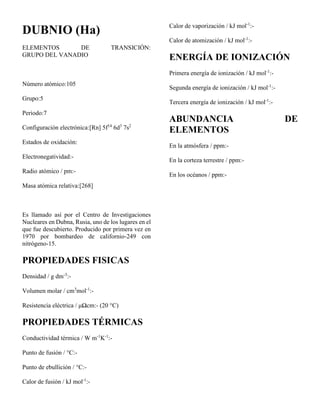 DUBNIO (Ha)
ELEMENTOS DE TRANSICIÓN:
GRUPO DEL VANADIO
Número atómico:105
Grupo:5
Periodo:7
Configuración electrónica:[Rn] 5f14
6d3
7s2
Estados de oxidación:
Electronegatividad:-
Radio atómico / pm:-
Masa atómica relativa:[268]
Es llamado así por el Centro de Investigaciones
Nucleares en Dubna, Rusia, uno de los lugares en el
que fue descubierto. Producido por primera vez en
1970 por bombardeo de californio-249 con
nitrógeno-15.
PROPIEDADES FISICAS
Densidad / g dm-3
:-
Volumen molar / cm3
mol-1
:-
Resistencia eléctrica / μΩcm:- (20 °C)
PROPIEDADES TÉRMICAS
Conductividad térmica / W m-1
K-1
:-
Punto de fusión / °C:-
Punto de ebullición / °C:-
Calor de fusión / kJ mol-1
:-
Calor de vaporización / kJ mol-1
:-
Calor de atomización / kJ mol-1
:-
ENERGÍA DE IONIZACIÓN
Primera energía de ionización / kJ mol-1
:-
Segunda energía de ionización / kJ mol-1
:-
Tercera energía de ionización / kJ mol-1
:-
ABUNDANCIA DE
ELEMENTOS
En la atmósfera / ppm:-
En la corteza terrestre / ppm:-
En los océanos / ppm:-
 