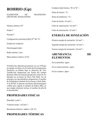 BOHRIO (Gp)
ELEMENTOS DE TRANSICIÓN:
GRUPO DEL MANGANESO
Número atómico:107
Grupo:7
Periodo:7
Configuración electrónica:[Rn] 5f14
6d5
7s2
Estados de oxidación:
Electronegatividad:-
Radio atómico / pm:-
Masa atómica relativa: [272]
El bohrio fue obtenido por primera vez en 1976 por
un equipo soviético en el Centro de Investigaciones
Nucleares en Dubna bajo la dirección de Yuri
Tsolakovich Oganessian por fusión del isótopo
Bismuto-204 con el núcleo pesado de Cromo-54. Es
llamado así en honor de físico Nils Bohr. En un
principio sus descubridores propusieron el nombre
de Nielsbohrio (símbolo Ns) en honor a Niels Bohr.
A la IUPAC le pareció una buena idea homenajear
a Bohr pero sugirió el nombre de bohrio (Bh), ya
que ningún elemento incluye el nombre de pila de
su descubridor.
PROPIEDADES FISICAS
Densidad / g dm-3
:-
Volumen molar / cm3
mol-1
:-
Resistencia eléctrica / μΩcm:- (20 °C)
PROPIEDADES TÉRMICAS
Conductividad térmica / W m-1
K-1
:-
Punto de fusión / °C:-
Punto de ebullición / °C:-
Calor de fusión / kJ mol-1
:-
Calor de vaporización / kJ mol-1
:-
Calor de atomización / kJ mol-1
:-
ENERGÍA DE IONIZACIÓN
Primera energía de ionización / kJ mol-1
:-
Segunda energía de ionización / kJ mol-1
:-
Tercera energía de ionización / kJ mol-1
:-
ABUNDANCIA DE
ELEMENTOS
En la atmósfera / ppm:-
En la corteza terrestre / ppm:-
En los océanos / ppm:-
 