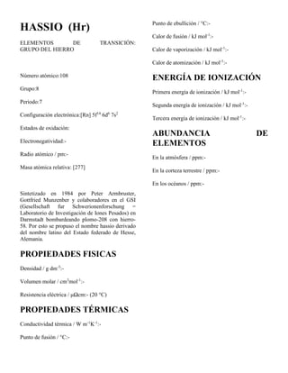 HASSIO (Hr)
ELEMENTOS DE TRANSICIÓN:
GRUPO DEL HIERRO
Número atómico:108
Grupo:8
Periodo:7
Configuración electrónica:[Rn] 5f14
6d6
7s2
Estados de oxidación:
Electronegatividad:-
Radio atómico / pm:-
Masa atómica relativa: [277]
Sintetizado en 1984 por Peter Armbruster,
Gottfried Munzenber y colaboradores en el GSI
(Gesellschaft fur Schwerionenforschung =
Laboratorio de Investigación de Iones Pesados) en
Darmstadt bombardeando plomo-208 con hierro-
58. Por esto se propuso el nombre hassio derivado
del nombre latino del Estado federado de Hesse,
Alemania.
PROPIEDADES FISICAS
Densidad / g dm-3
:-
Volumen molar / cm3
mol-1
:-
Resistencia eléctrica / μΩcm:- (20 °C)
PROPIEDADES TÉRMICAS
Conductividad térmica / W m-1
K-1
:-
Punto de fusión / °C:-
Punto de ebullición / °C:-
Calor de fusión / kJ mol-1
:-
Calor de vaporización / kJ mol-1
:-
Calor de atomización / kJ mol-1
:-
ENERGÍA DE IONIZACIÓN
Primera energía de ionización / kJ mol-1
:-
Segunda energía de ionización / kJ mol-1
:-
Tercera energía de ionización / kJ mol-1
:-
ABUNDANCIA DE
ELEMENTOS
En la atmósfera / ppm:-
En la corteza terrestre / ppm:-
En los océanos / ppm:-
 