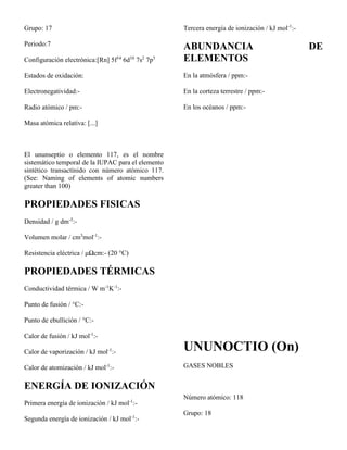 Grupo: 17
Periodo:7
Configuración electrónica:[Rn] 5f14
6d10
7s2
7p5
Estados de oxidación:
Electronegatividad:-
Radio atómico / pm:-
Masa atómica relativa: [...]
El ununseptio o elemento 117, es el nombre
sistemático temporal de la IUPAC para el elemento
sintético transactínido con número atómico 117.
(See: Naming of elements of atomic numbers
greater than 100)
PROPIEDADES FISICAS
Densidad / g dm-3
:-
Volumen molar / cm3
mol-1
:-
Resistencia eléctrica / μΩcm:- (20 °C)
PROPIEDADES TÉRMICAS
Conductividad térmica / W m-1
K-1
:-
Punto de fusión / °C:-
Punto de ebullición / °C:-
Calor de fusión / kJ mol-1
:-
Calor de vaporización / kJ mol-1
:-
Calor de atomización / kJ mol-1
:-
ENERGÍA DE IONIZACIÓN
Primera energía de ionización / kJ mol-1
:-
Segunda energía de ionización / kJ mol-1
:-
Tercera energía de ionización / kJ mol-1
:-
ABUNDANCIA DE
ELEMENTOS
En la atmósfera / ppm:-
En la corteza terrestre / ppm:-
En los océanos / ppm:-
UNUNOCTIO (On)
GASES NOBLES
Número atómico: 118
Grupo: 18
 