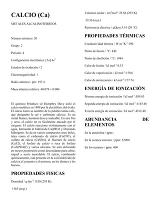 CALCIO (Ca)
METALES ALCALINOTERREOS
Número atómico: 20
Grupo: 2
Periodo: 4
Configuración electrónica: [Ar] 4s2
Estados de oxidación:+2
Electronegatividad: 1
Radio atómico / pm: 197.4
Masa atómica relativa: 40.078 ± 0.004
El químico británico sir Humphry Davy aisló el
calcio metálico en 1808 por la electrólisis del óxido.
El calcio tomó su nombre de la palabra latina calx,
que designaba la cal o carbonato cálcico. Es un
metal blanco, bastante duro y maleable. En aire frío
y seco, el calcio no es fácilmente atacado por el
oxígeno. El calcio reacciona violentamente con el
agua, formando el hidróxido Ca(OH)2 y liberando
hidrógeno. Se da en varios compuestos muy útiles,
tales como el carbonato de calcio (CaCO3), el
sulfato de calcio (CaSO4), el fluoruro de calcio
(CaF2), el fosfato de calcio o roca de fosfato
(Ca3(PO4)2) y varios silicatos. Se está utilizando
en mayor proporción como desoxidante para cobre,
níquel y acero inoxidable. El calcio, combinado
químicamente, está presente en la cal (hidróxido de
calcio), el cemento y el mortero, en los dientes y los
huesos.
PROPIEDADES FISICAS
Densidad / g dm-3
:1550 (293 K)
1365 (m.p.)
Volumen molar / cm3
mol-1
:25.86 (293 K)
29.36 (m.p.)
Resistencia eléctrica / μΩcm:3.91 (20 °C)
PROPIEDADES TÉRMICAS
Conductividad térmica / W m-1
K-1
:190
Punto de fusión / °C: 842
Punto de ebullición / °C: 1484
Calor de fusión / kJ mol-1
:9.33
Calor de vaporización / kJ mol-1
:150.6
Calor de atomización / kJ mol-1
:177.74
ENERGÍA DE IONIZACIÓN
Primera energía de ionización / kJ mol-1
:589.83
Segunda energía de ionización / kJ mol-1
:1145.46
Tercera energía de ionización / kJ mol-1
:4912.40
ABUNDANCIA DE
ELEMENTOS
En la atmósfera / ppm:-
En la corteza terrestre / ppm: 52900
En los océanos / ppm: 400
 
