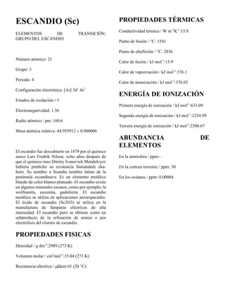 ESCANDIO (Sc)
ELEMENTOS DE TRANSICIÓN:
GRUPO DEL ESCANDIO
Número atómico: 21
Grupo: 3
Periodo: 4
Configuración electrónica: [Ar] 3d1
4s2
Estados de oxidación:+3
Electronegatividad: 1.36
Radio atómico / pm: 160.6
Masa atómica relativa: 44.955912 ± 0.000006
El escandio fue descubierto en 1879 por el químico
sueco Lars Fredrik Nilson, ocho años después de
que el químico ruso Dmitry Ivanovich Mendeleyev
hubiera predicho su existencia llamándole eka-
boro. Su nombre a Scandia nombre latino de la
península escandinava. Es un elemento metálico
blando de color blanco-plateado. El escandio existe
en algunos minerales escasos, como por ejemplo, la
wolframita, euxenita, gadolinita. El escandio
metálico se utiliza en aplicaciones aeroespaciales.
El óxido de escandio (Sc2O3) se utiliza en la
manufactura de lámparas eléctricas de alta
intensidad. El escandio puro se obtiene como un
subproducto de la refinación de uranio o por
electrólisis del cloruro de escandio.
PROPIEDADES FISICAS
Densidad / g dm-3
:2989 (273 K)
Volumen molar / cm3
mol-1
:15.04 (273 K)
Resistencia eléctrica / μΩcm:61 (20 °C)
PROPIEDADES TÉRMICAS
Conductividad térmica / W m-1
K-1
:15.8
Punto de fusión / °C: 1541
Punto de ebullición / °C: 2836
Calor de fusión / kJ mol-1
:15.9
Calor de vaporización / kJ mol-1
:376.1
Calor de atomización / kJ mol-1
:376.02
ENERGÍA DE IONIZACIÓN
Primera energía de ionización / kJ mol-1
:633.09
Segunda energía de ionización / kJ mol-1
:1234.99
Tercera energía de ionización / kJ mol-1
:2388.67
ABUNDANCIA DE
ELEMENTOS
En la atmósfera / ppm:-
En la corteza terrestre / ppm: 30
En los océanos / ppm: 0.00004
 