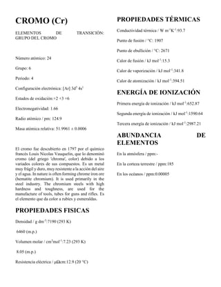 CROMO (Cr)
ELEMENTOS DE TRANSICIÓN:
GRUPO DEL CROMO
Número atómico: 24
Grupo: 6
Periodo: 4
Configuración electrónica: [Ar] 3d5
4s1
Estados de oxidación:+2 +3 +6
Electronegatividad: 1.66
Radio atómico / pm: 124.9
Masa atómica relativa: 51.9961 ± 0.0006
El cromo fue descubierto en 1797 por el químico
francés Louis Nicolas Vauquelin, que lo denominó
cromo (del griego 'chroma', color) debido a los
variados colores de sus compuestos. Es un metal
muy frágil y duro, muy resistente a la acción del aire
y el agua. In nature is often forming chrome iron ore
(hematite chromium). It is used primarily in the
steel industry. The chromium steels with high
hardness and toughness, are used for the
manufacture of tools, tubes for guns and rifles. Es
el elemento que da color a rubíes y esmeraldas.
PROPIEDADES FISICAS
Densidad / g dm-3
:7190 (293 K)
6460 (m.p.)
Volumen molar / cm3
mol-1
:7.23 (293 K)
8.05 (m.p.)
Resistencia eléctrica / μΩcm:12.9 (20 °C)
PROPIEDADES TÉRMICAS
Conductividad térmica / W m-1
K-1
:93.7
Punto de fusión / °C: 1907
Punto de ebullición / °C: 2671
Calor de fusión / kJ mol-1
:15.3
Calor de vaporización / kJ mol-1
:341.8
Calor de atomización / kJ mol-1
:394.51
ENERGÍA DE IONIZACIÓN
Primera energía de ionización / kJ mol-1
:652.87
Segunda energía de ionización / kJ mol-1
:1590.64
Tercera energía de ionización / kJ mol-1
:2987.21
ABUNDANCIA DE
ELEMENTOS
En la atmósfera / ppm:-
En la corteza terrestre / ppm:185
En los océanos / ppm:0.00005
 