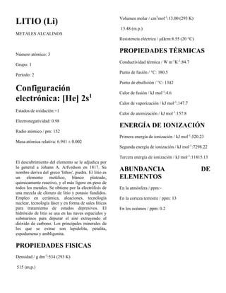 LITIO (Li)
METALES ALCALINOS
Número atómico: 3
Grupo: 1
Periodo: 2
Configuración
electrónica: [He] 2s1
Estados de oxidación:+1
Electronegatividad: 0.98
Radio atómico / pm: 152
Masa atómica relativa: 6.941 ± 0.002
El descubrimiento del elemento se le adjudica por
lo general a Johann A. Arfvedson en 1817. Su
nombre deriva del greco 'lithos', piedra. El litio es
un elemento metálico, blanco plateado,
químicamente reactivo, y el más ligero en peso de
todos los metales. Se obtiene por la electrólisis de
una mezcla de cloruro de litio y potasio fundidos.
Empleo en cerámica, aleaciones, tecnología
nuclear, tecnología láser y en forma de sales líticas
para tratamiento de estados depresivos. El
hidróxido de litio se usa en las naves espaciales y
submarinos para depurar el aire extrayendo el
dióxido de carbono. Los principales minerales de
los que se extrae son lepidolita, petalita,
espodumena y ambligonita.
PROPIEDADES FISICAS
Densidad / g dm-3
:534 (293 K)
515 (m.p.)
Volumen molar / cm3
mol-1
:13.00 (293 K)
13.48 (m.p.)
Resistencia eléctrica / μΩcm:8.55 (20 °C)
PROPIEDADES TÉRMICAS
Conductividad térmica / W m-1
K-1
:84.7
Punto de fusión / °C: 180.5
Punto de ebullición / °C: 1342
Calor de fusión / kJ mol-1
:4.6
Calor de vaporización / kJ mol-1
:147.7
Calor de atomización / kJ mol-1
:157.8
ENERGÍA DE IONIZACIÓN
Primera energía de ionización / kJ mol-1
:520.23
Segunda energía de ionización / kJ mol-1
:7298.22
Tercera energía de ionización / kJ mol-1
:11815.13
ABUNDANCIA DE
ELEMENTOS
En la atmósfera / ppm:-
En la corteza terrestre / ppm: 13
En los océanos / ppm: 0.2
 